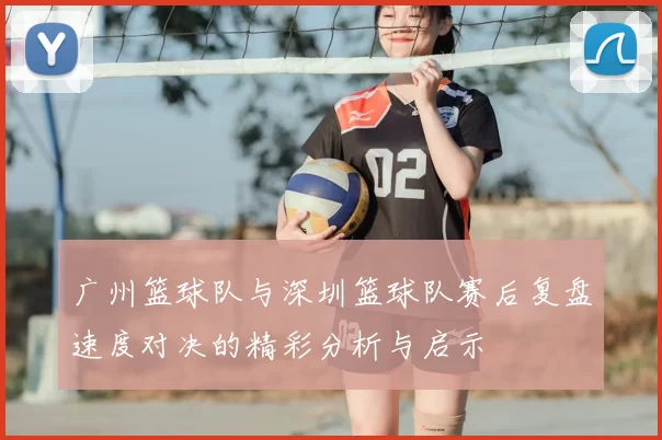 广州篮球队与深圳篮球队赛后复盘速度对决的精彩分析与启示