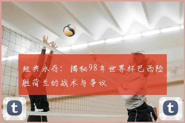 经典永存:揭秘98年世界杯巴西险胜荷兰的战术与争议