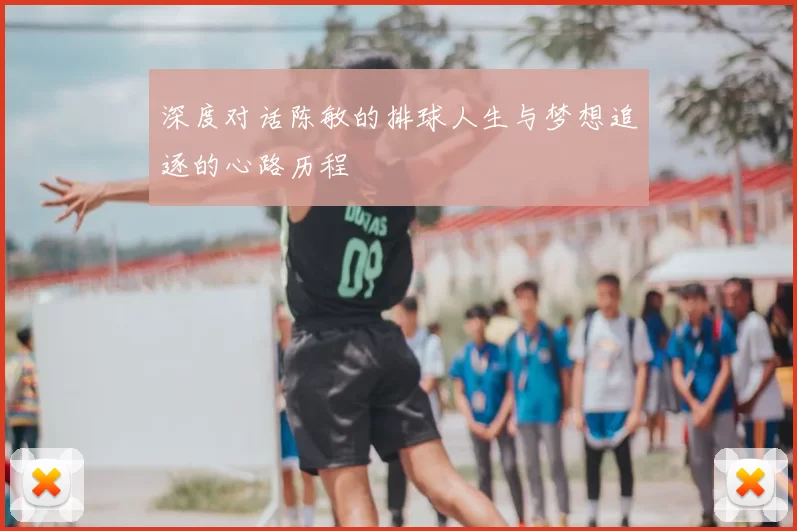 深度对话陈敏的排球人生与梦想追逐的心路历程
