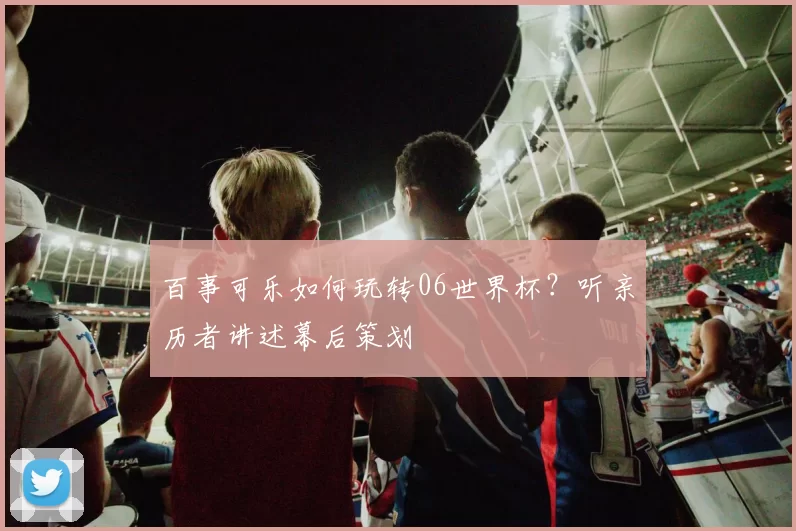 百事可乐如何玩转06世界杯?听亲历者讲述幕后策划