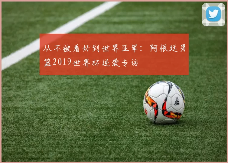 从不被看好到世界亚军:阿根廷男篮2019世界杯逆袭专访