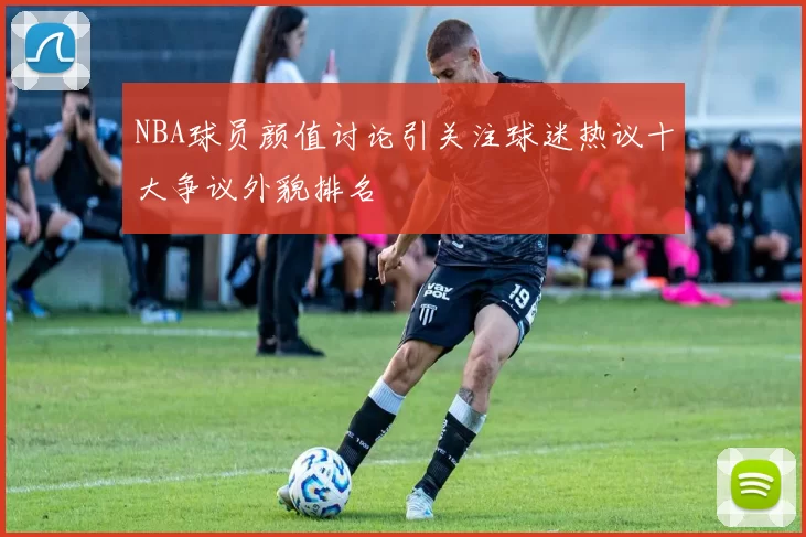 NBA球员颜值讨论引关注球迷热议十大争议外貌排名