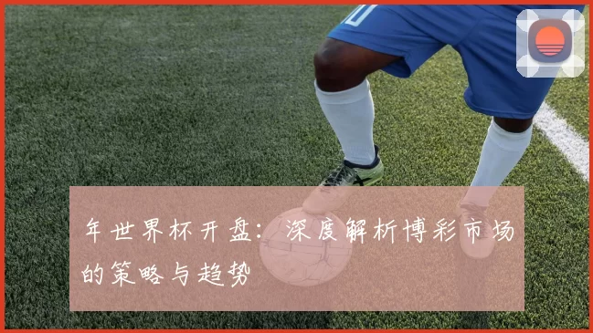 年世界杯开盘:深度解析博彩市场的策略与趋势