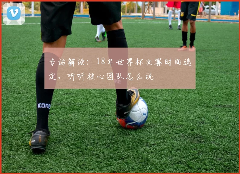 专访解读：18年世界杯决赛时间选定，听听核心团队怎么说