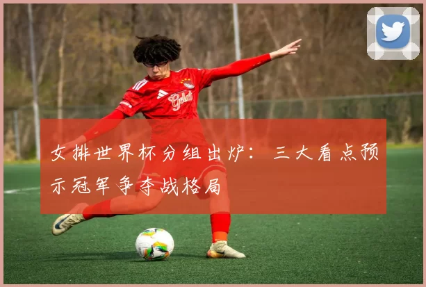 女排世界杯分组出炉:三大看点预示冠军争夺战格局