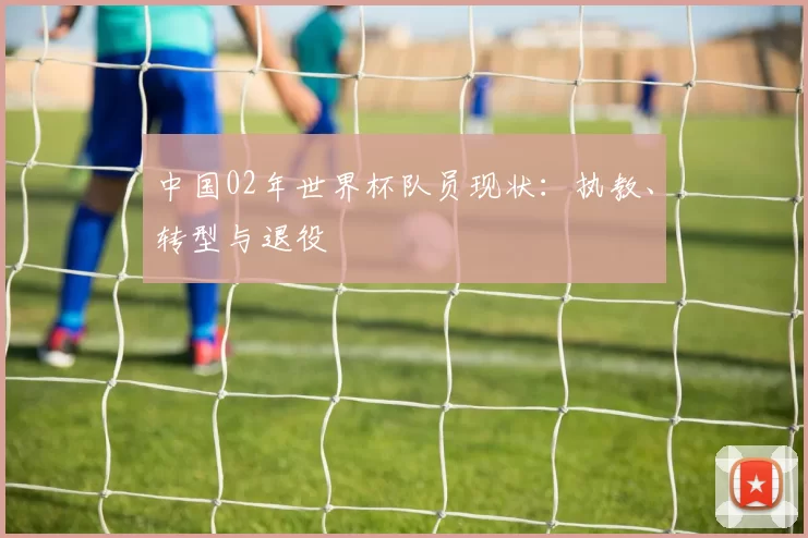 中国02年世界杯队员现状：执教、转型与退役