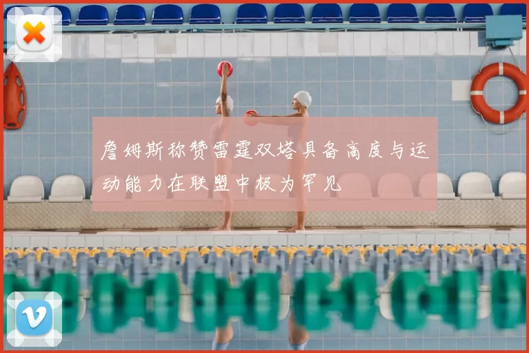 詹姆斯称赞雷霆双塔具备高度与运动能力在联盟中极为罕见