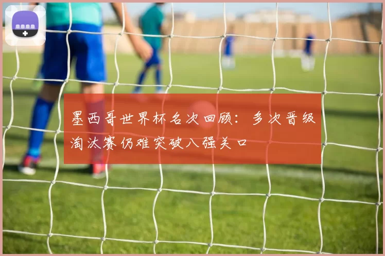 墨西哥世界杯名次回顾:多次晋级淘汰赛仍难突破八强关口