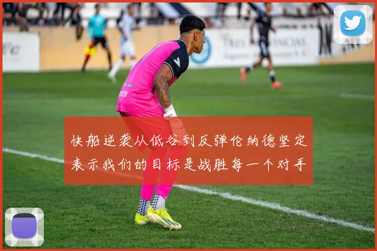 快船逆袭从低谷到反弹伦纳德坚定表示我们的目标是战胜每一个对手