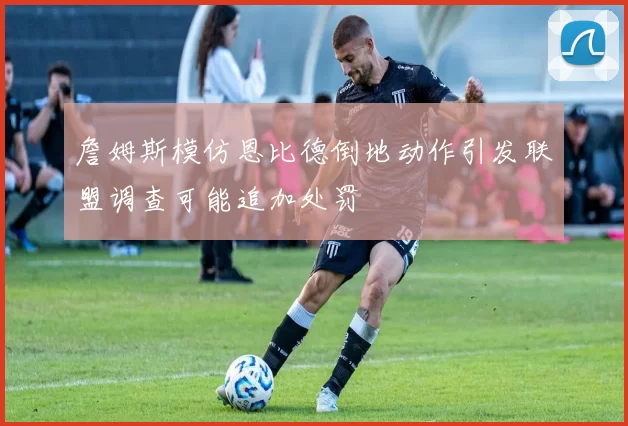 詹姆斯模仿恩比德倒地动作引发联盟调查可能追加处罚