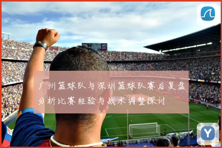 广州篮球队与深圳篮球队赛后复盘分析比赛经验与战术调整探讨