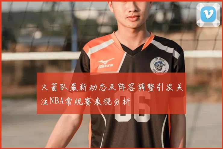 火箭队最新动态及阵容调整引发关注NBA常规赛表现分析