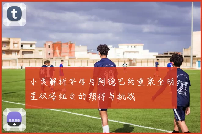 小莫解析字母与阿德巴约重聚全明星双塔组合的期待与挑战