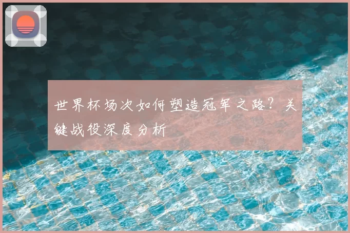 世界杯场次如何塑造冠军之路？关键战役深度分析