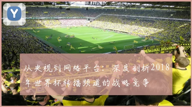 从央视到网络平台:深度剖析2018年世界杯转播频道的战略竞争