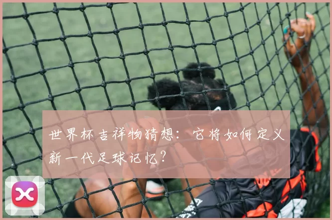 世界杯吉祥物猜想:它将如何定义新一代足球记忆?