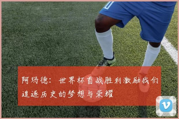 阿玛德:世界杯首战胜利激励我们追逐历史的梦想与荣耀
