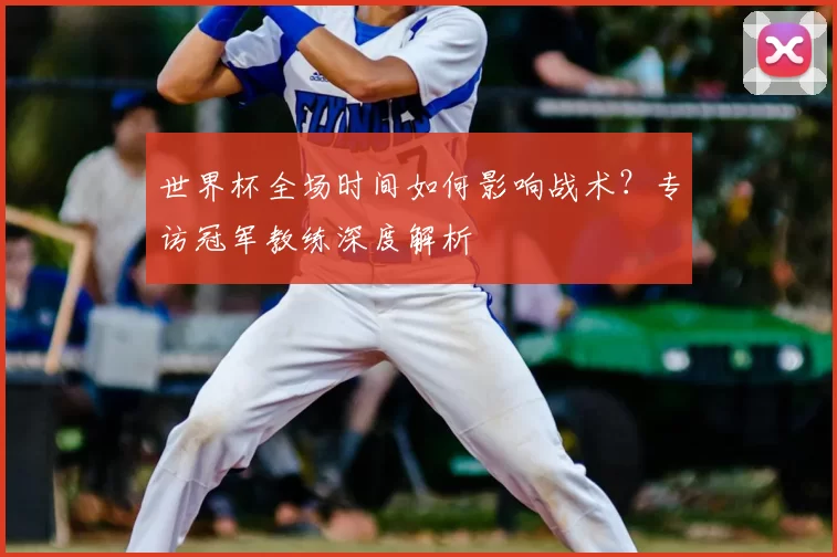 世界杯全场时间如何影响战术？专访冠军教练深度解析