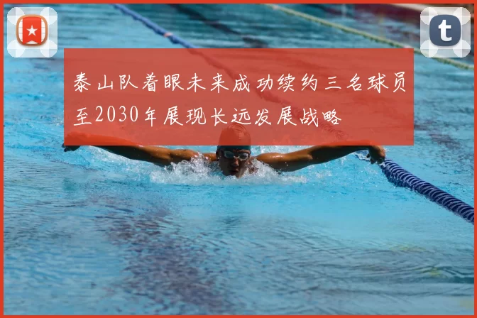 泰山队着眼未来成功续约三名球员至2030年展现长远发展战略