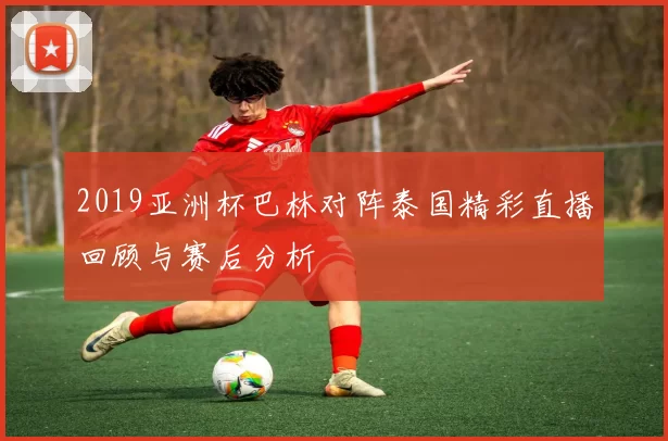 2019亚洲杯巴林对阵泰国精彩直播回顾与赛后分析