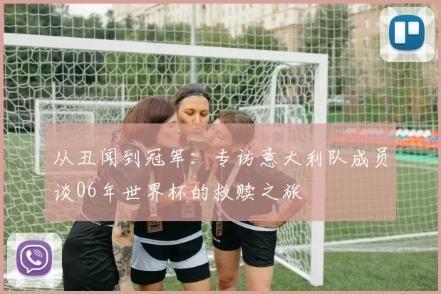 从丑闻到冠军:专访意大利队成员谈06年世界杯的救赎之旅