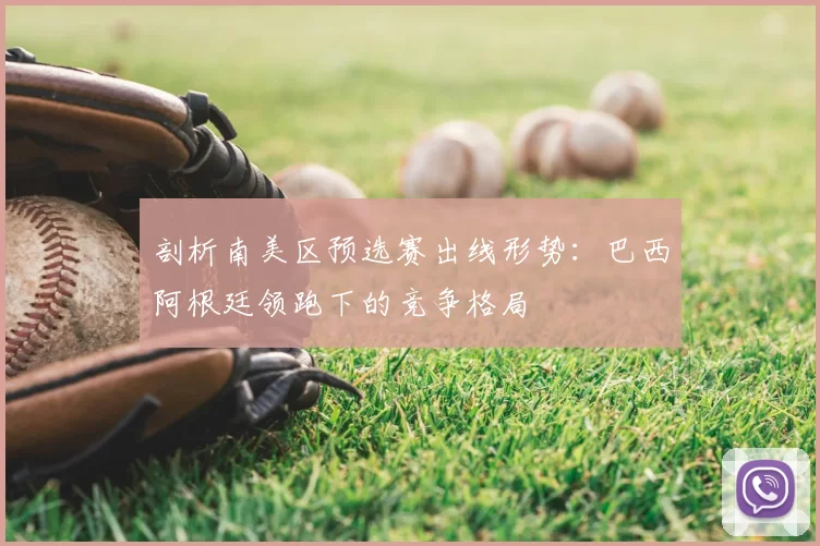 剖析南美区预选赛出线形势:巴西阿根廷领跑下的竞争格局