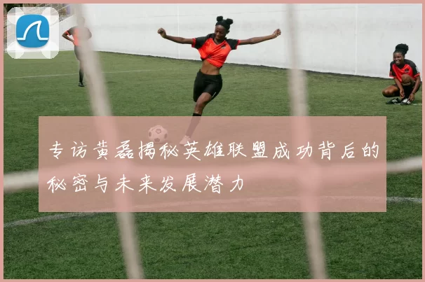 专访黄磊揭秘英雄联盟成功背后的秘密与未来发展潜力