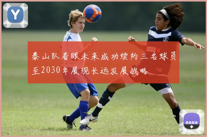 泰山队着眼未来成功续约三名球员至2030年展现长远发展战略