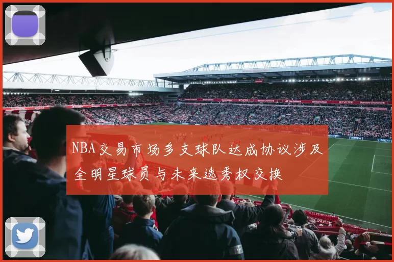 NBA交易市场多支球队达成协议涉及全明星球员与未来选秀权交换