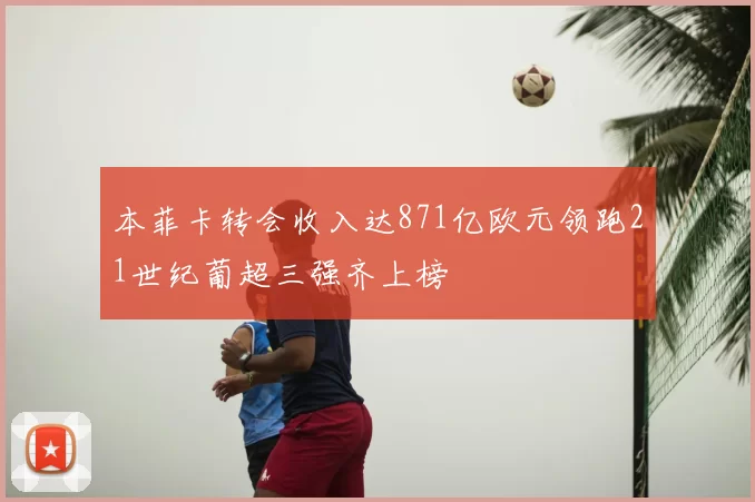本菲卡转会收入达871亿欧元领跑21世纪葡超三强齐上榜