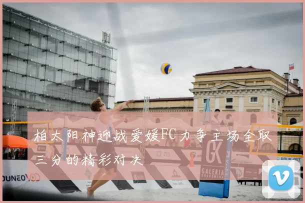 柏太阳神迎战爱媛FC力争主场全取三分的精彩对决
