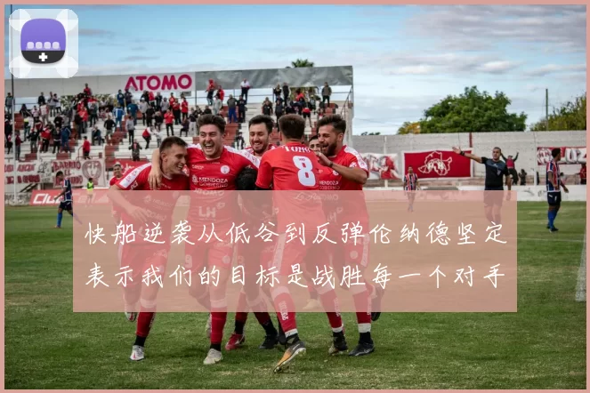 快船逆袭从低谷到反弹伦纳德坚定表示我们的目标是战胜每一个对手