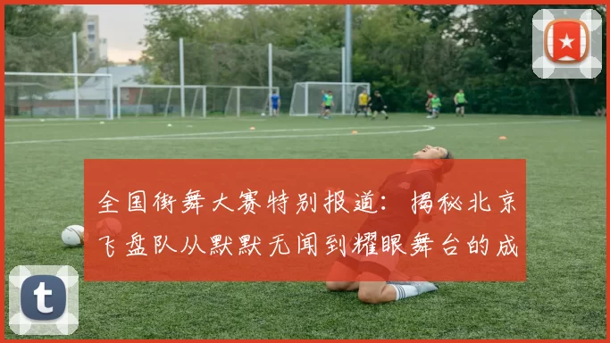全国街舞大赛特别报道：揭秘北京飞盘队从默默无闻到耀眼舞台的成长历程