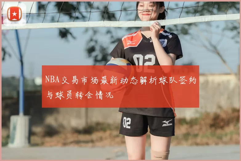NBA交易市场最新动态解析球队签约与球员转会情况
