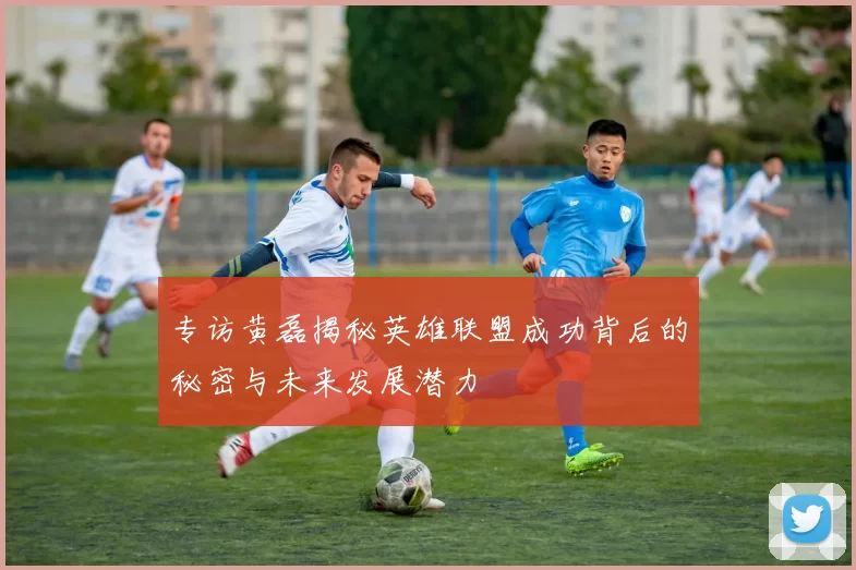 专访黄磊揭秘英雄联盟成功背后的秘密与未来发展潜力