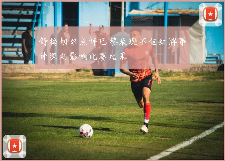 舒梅切尔点评巴黎表现不佳红牌事件深刻影响比赛结果
