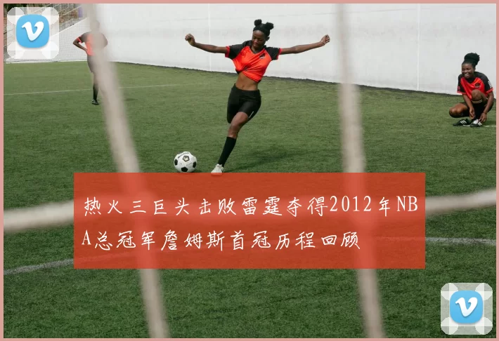 热火三巨头击败雷霆夺得2012年NBA总冠军詹姆斯首冠历程回顾