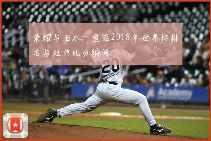 荣耀与泪水:重温2018年世界杯排名与经典比分瞬间