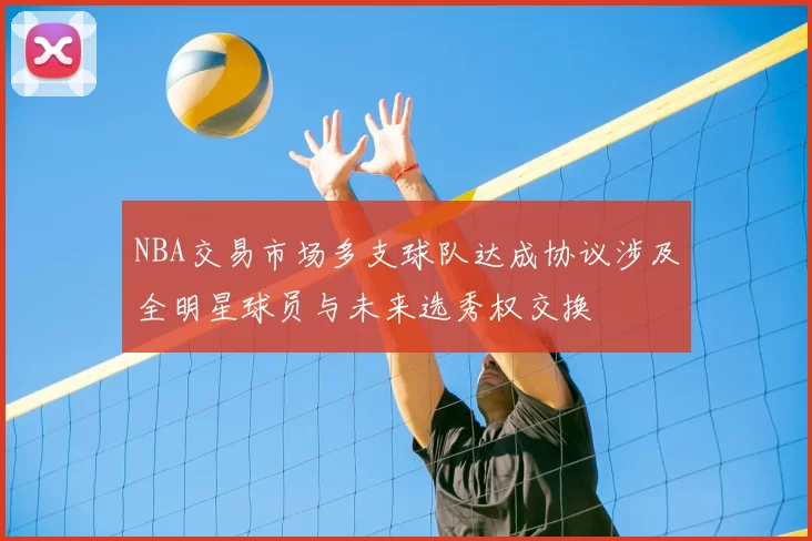 NBA交易市场多支球队达成协议涉及全明星球员与未来选秀权交换