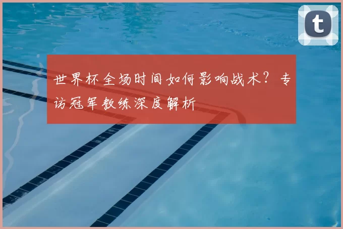 世界杯全场时间如何影响战术？专访冠军教练深度解析