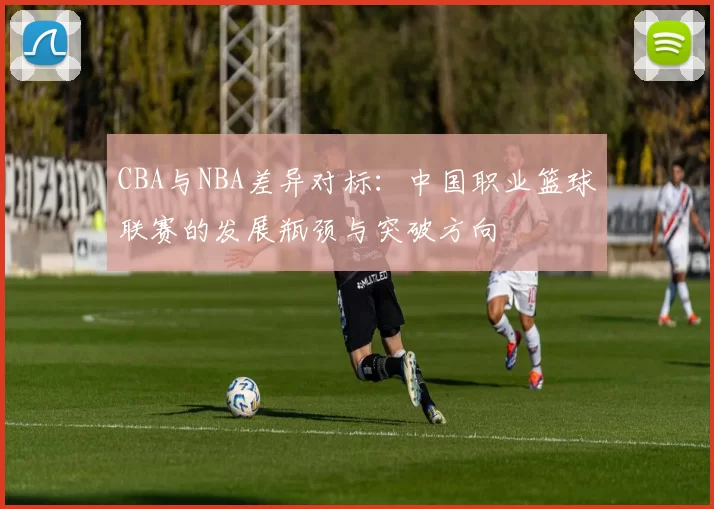 CBA与NBA差异对标：中国职业篮球联赛的发展瓶颈与突破方向