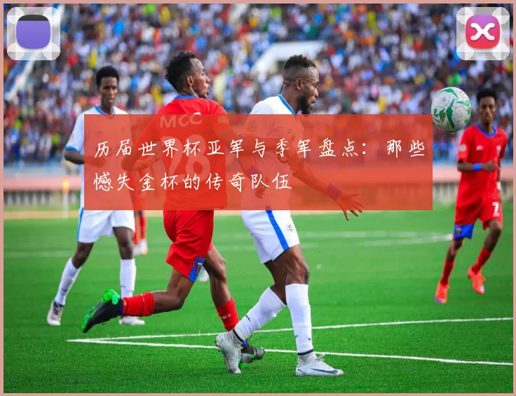 历届世界杯亚军与季军盘点：那些憾失金杯的传奇队伍