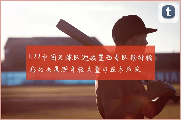 U22中国足球队迎战墨西哥队期待精彩对决展现年轻力量与技术风采