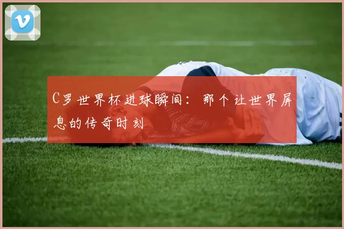 C罗世界杯进球瞬间：那个让世界屏息的传奇时刻
