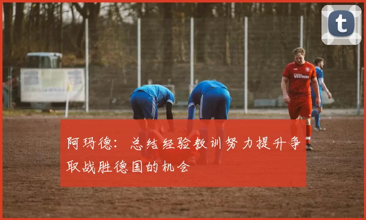 阿玛德:总结经验教训努力提升争取战胜德国的机会