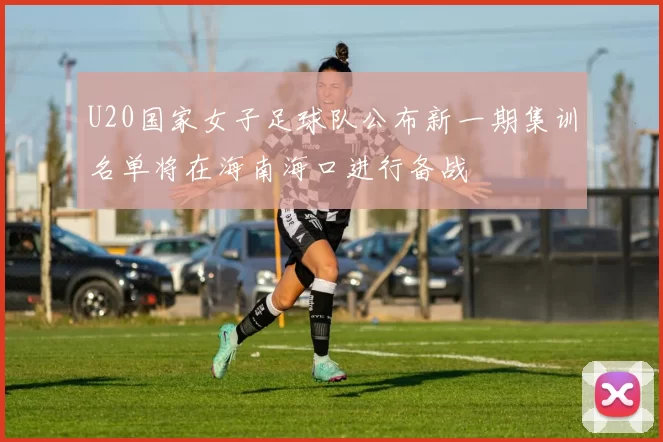U20国家女子足球队公布新一期集训名单将在海南海口进行备战