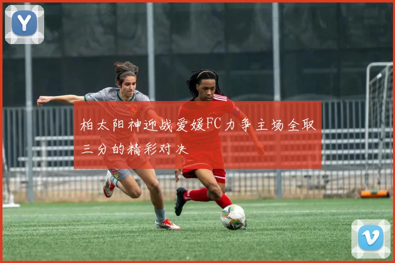 柏太阳神迎战爱媛FC力争主场全取三分的精彩对决