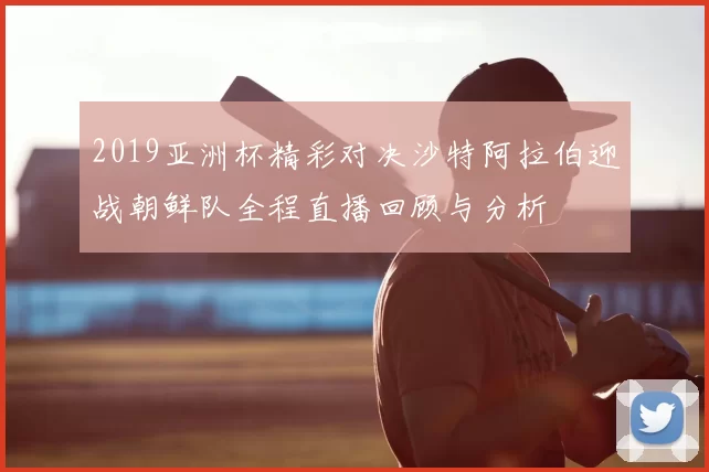 2019亚洲杯精彩对决沙特阿拉伯迎战朝鲜队全程直播回顾与分析