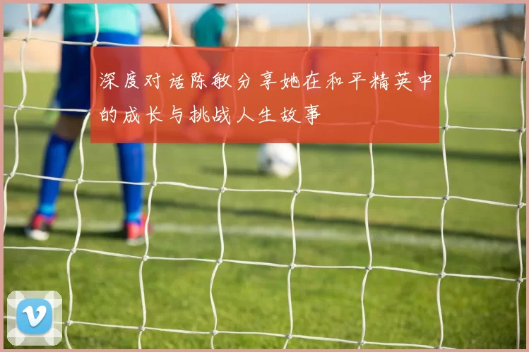 深度对话陈敏分享她在和平精英中的成长与挑战人生故事