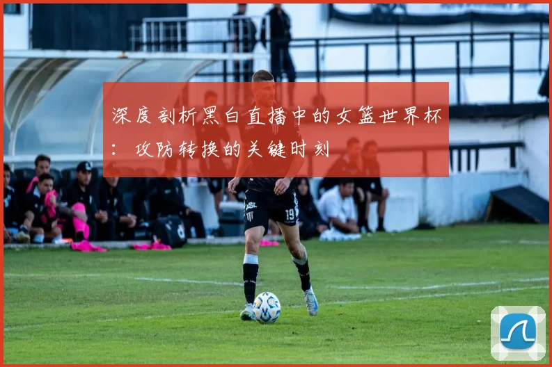深度剖析黑白直播中的女篮世界杯:攻防转换的关键时刻